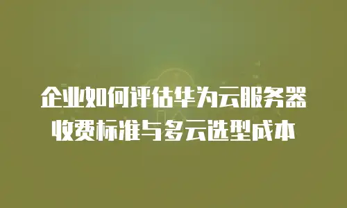 企业如何评估华为云服务器收费标准与多云选型成本