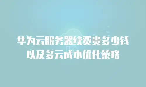 华为云服务器续费贵多少钱以及多云成本优化策略