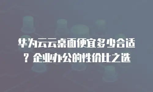 华为云云桌面便宜多少合适？企业办公的性价比之选