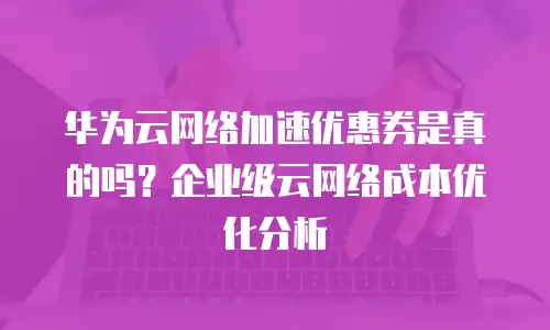 华为云网络加速优惠券是真的吗？企业级云网络成本优化分析