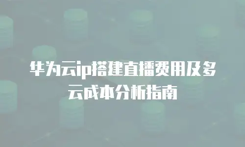 华为云ip搭建直播费用及多云成本分析指南