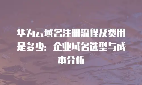 华为云域名注册流程及费用是多少：企业域名选型与成本分析