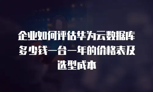 企业如何评估华为云数据库多少钱一台一年的价格表及选型成本