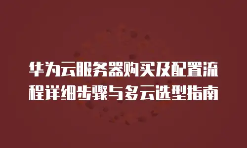 华为云服务器购买及配置流程详细步骤与多云选型指南