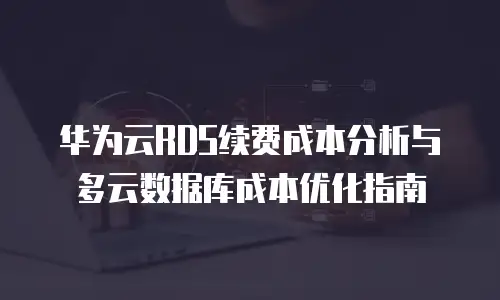 华为云RDS续费成本分析与多云数据库成本优化指南