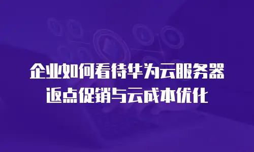 企业如何看待华为云服务器返点促销与云成本优化