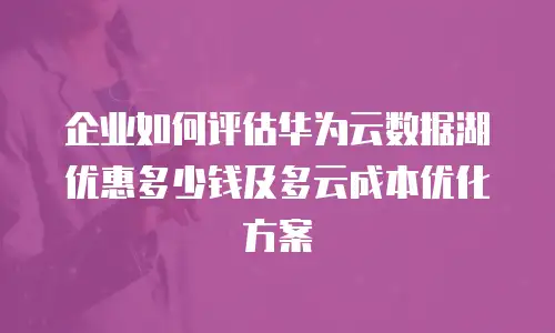 企业如何评估华为云数据湖优惠多少钱及多云成本优化方案