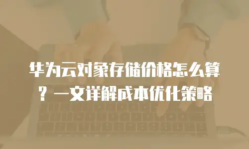 华为云对象存储价格怎么算？一文详解成本优化策略