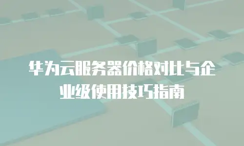 华为云服务器价格对比与企业级使用技巧指南