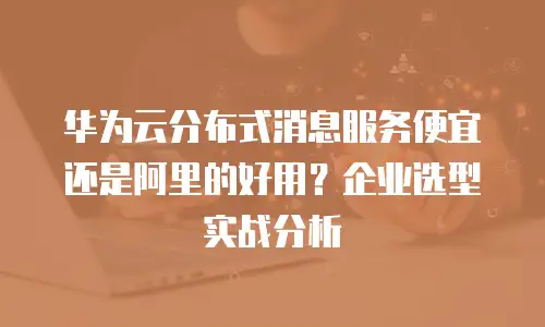华为云分布式消息服务便宜还是阿里的好用？企业选型实战分析