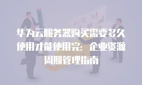 华为云服务器购买需要多久使用才能使用完：企业资源周期管理指南