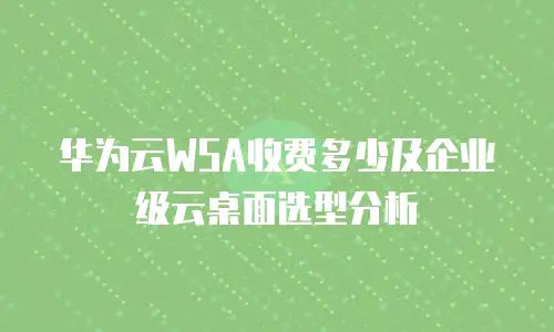 华为云WSA收费多少及企业级云桌面选型分析