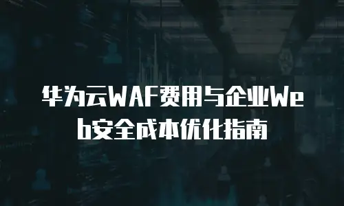 华为云WAF费用与企业Web安全成本优化指南