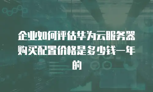 企业如何评估华为云服务器购买配置价格是多少钱一年的