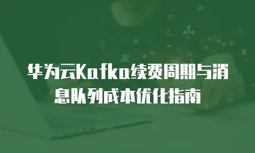 华为云Kafka续费周期与消息队列成本优化指南