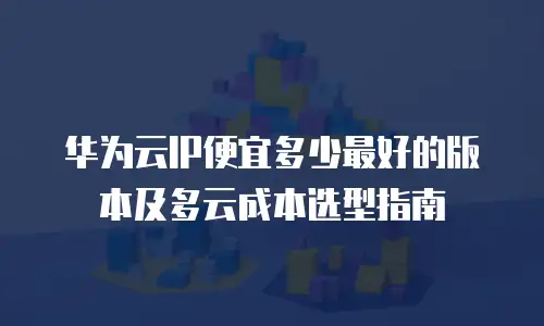 华为云IP便宜多少最好的版本及多云成本选型指南