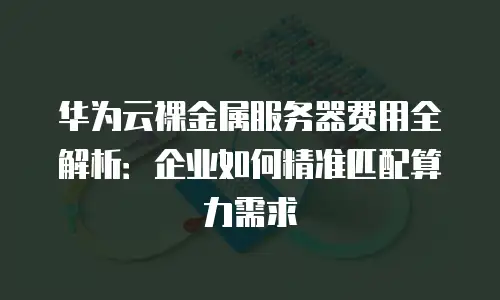 华为云裸金属服务器费用全解析：企业如何精准匹配算力需求