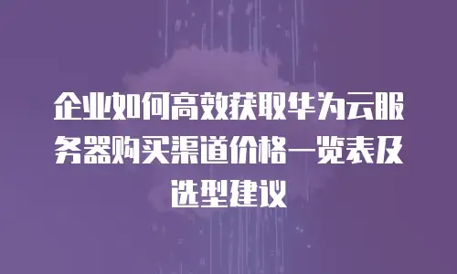 企业如何高效获取华为云服务器购买渠道价格一览表及选型建议