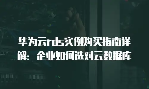 华为云rds实例购买指南详解：企业如何选对云数据库