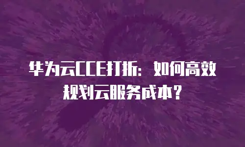 华为云CCE打折：如何高效规划云服务成本？