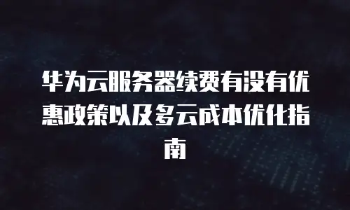 华为云服务器续费有没有优惠政策以及多云成本优化指南