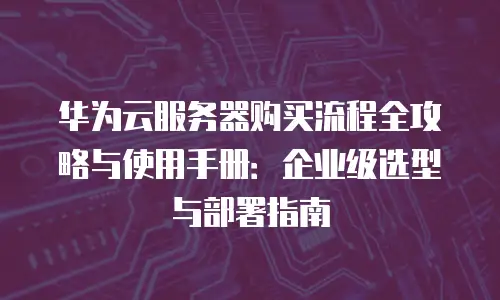 华为云服务器购买流程全攻略与使用手册：企业级选型与部署指南