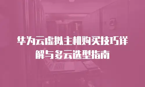 华为云虚拟主机购买技巧详解与多云选型指南