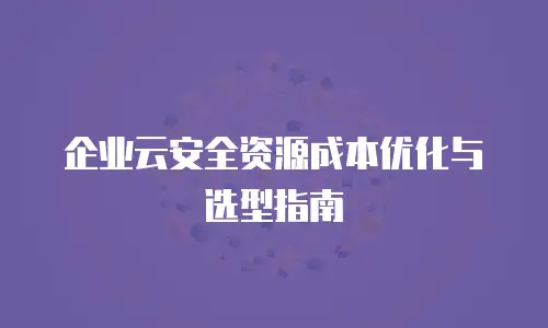 企业云安全资源成本优化与选型指南