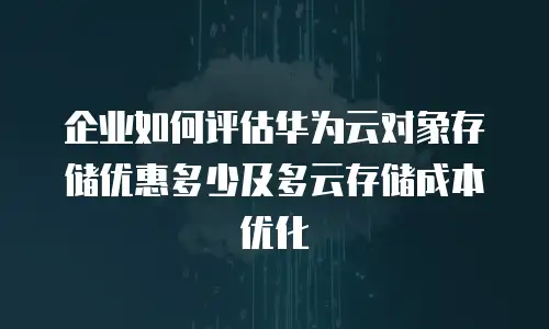 企业如何评估华为云对象存储优惠多少及多云存储成本优化