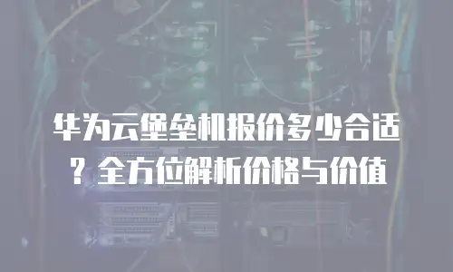 华为云堡垒机报价多少合适？全方位解析价格与价值