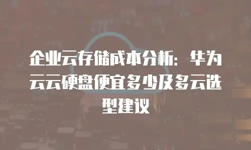 企业云存储成本分析：华为云云硬盘便宜多少及多云选型建议