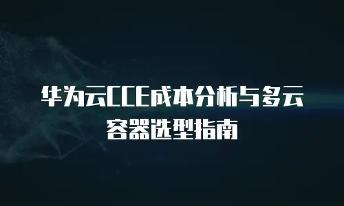 华为云CCE成本分析与多云容器选型指南