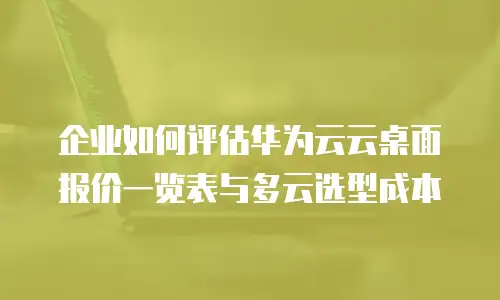 企业如何评估华为云云桌面报价一览表与多云选型成本