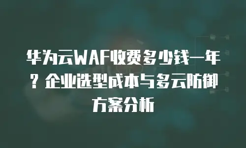 华为云WAF收费多少钱一年？企业选型成本与多云防御方案分析