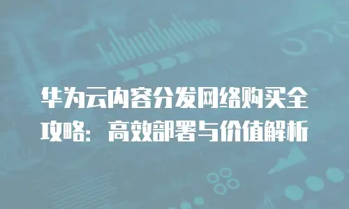 华为云内容分发网络购买全攻略：高效部署与价值解析