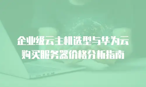 企业级云主机选型与华为云购买服务器价格分析指南