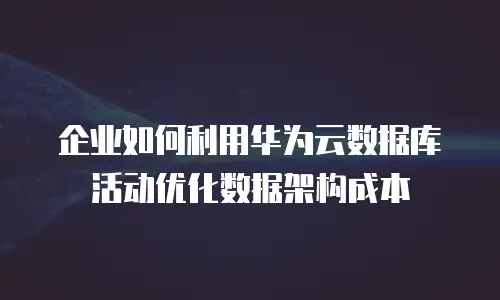 企业如何利用华为云数据库活动优化数据架构成本