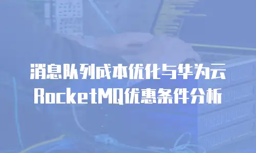 消息队列成本优化与华为云RocketMQ优惠条件分析