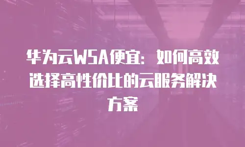 华为云WSA便宜：如何高效选择高性价比的云服务解决方案