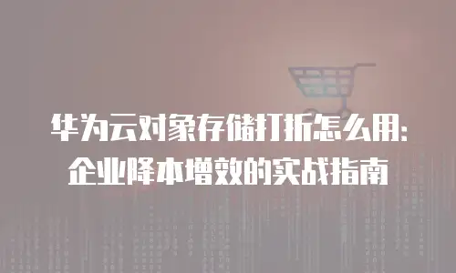 华为云对象存储打折怎么用：企业降本增效的实战指南
