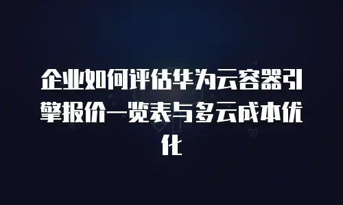 企业如何评估华为云容器引擎报价一览表与多云成本优化