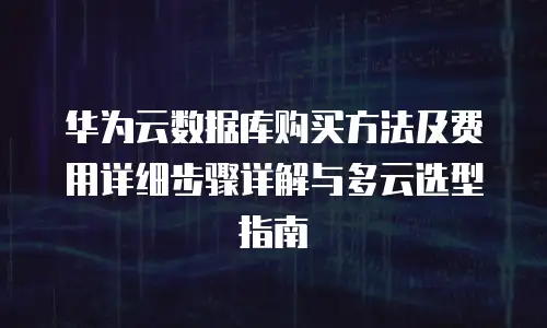 华为云数据库购买方法及费用详细步骤详解与多云选型指南