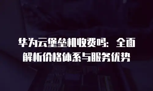 华为云堡垒机收费吗：全面解析价格体系与服务优势