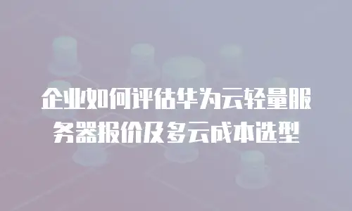 企业如何评估华为云轻量服务器报价及多云成本选型