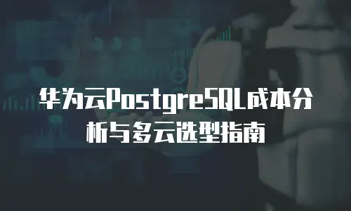 华为云PostgreSQL成本分析与多云选型指南