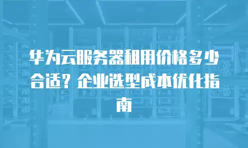 华为云服务器租用价格多少合适？企业选型成本优化指南