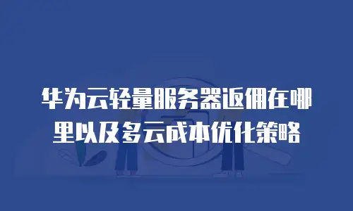 华为云轻量服务器返佣在哪里以及多云成本优化策略