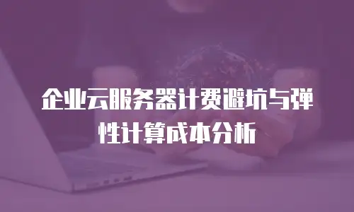 企业云服务器计费避坑与弹性计算成本分析