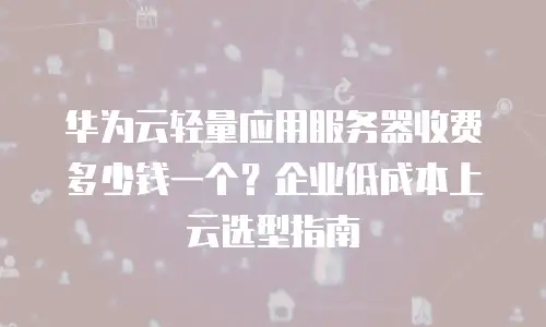 华为云轻量应用服务器收费多少钱一个？企业低成本上云选型指南