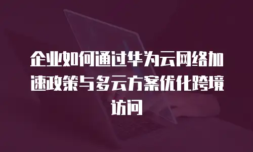 企业如何通过华为云网络加速政策与多云方案优化跨境访问